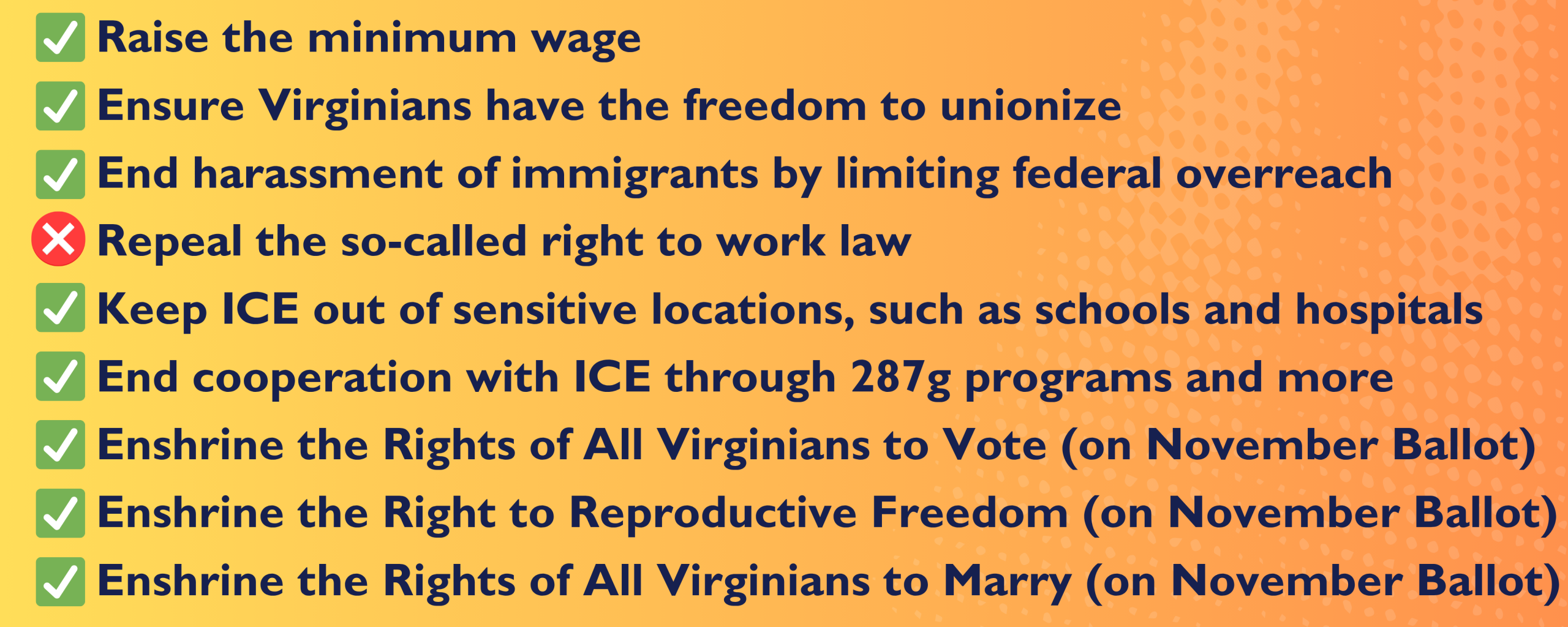 passed-vaga26-priorities-infographic-2 Graphic with all the bills we worked on. All are checked off as passed ,save for repealing right to work laws: Raise the minimum wage Ensure Virginians have the freedom to unionize End harassment of immigrants by limiting federal overreach Repeal the so-called right to work law Keep ICE out of sensitive locations, such as schools and hospitals End cooperation with ICE through 287g programs and more Enshrine the Rights of All Virginians to Vote (on November Ballot) Enshrine the Right to Reproductive Freedom (on November Ballot) Enshrine the Rights of All Virginians to Marry (on November Ballot)